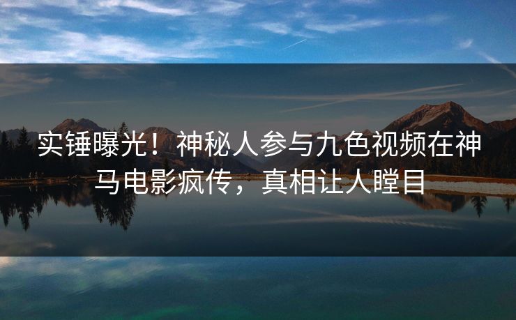 实锤曝光！神秘人参与九色视频在神马电影疯传，真相让人瞠目