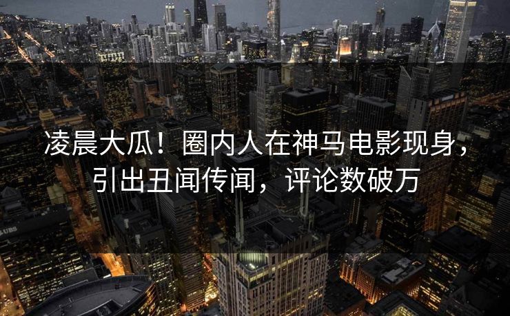 凌晨大瓜！圈内人在神马电影现身，引出丑闻传闻，评论数破万
