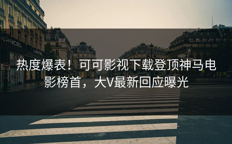 热度爆表！可可影视下载登顶神马电影榜首，大V最新回应曝光