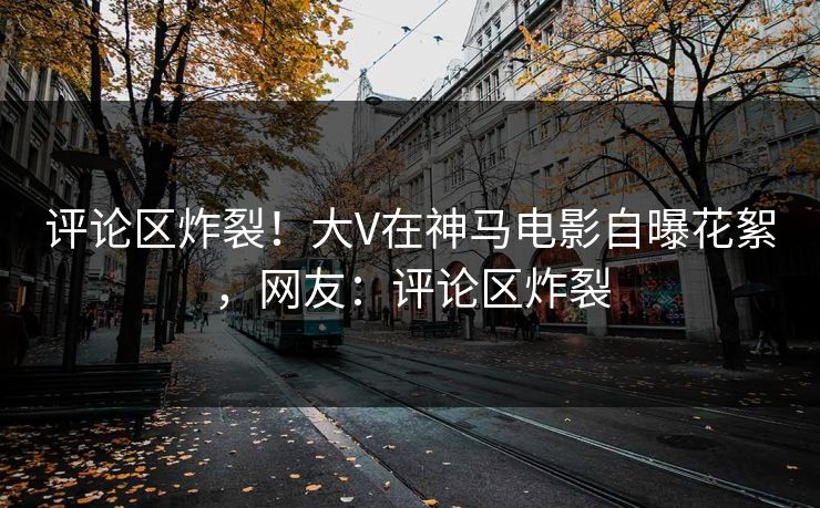 评论区炸裂！大V在神马电影自曝花絮，网友：评论区炸裂