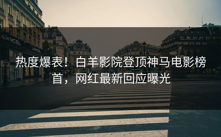 热度爆表！白羊影院登顶神马电影榜首，网红最新回应曝光