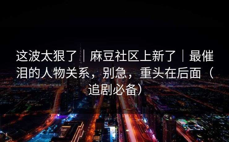 这波太狠了｜麻豆社区上新了｜最催泪的人物关系，别急，重头在后面（追剧必备）