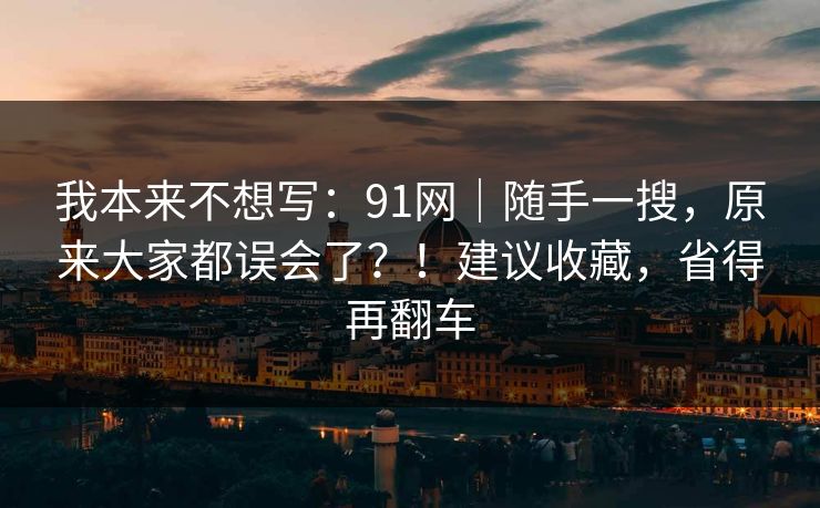 我本来不想写:91网|随手一搜,原来大家都误会了?!建议收藏,省得再翻车 我本来不想写:91网|随手一搜,原来大家都误会了?!建议收藏,省得再翻车