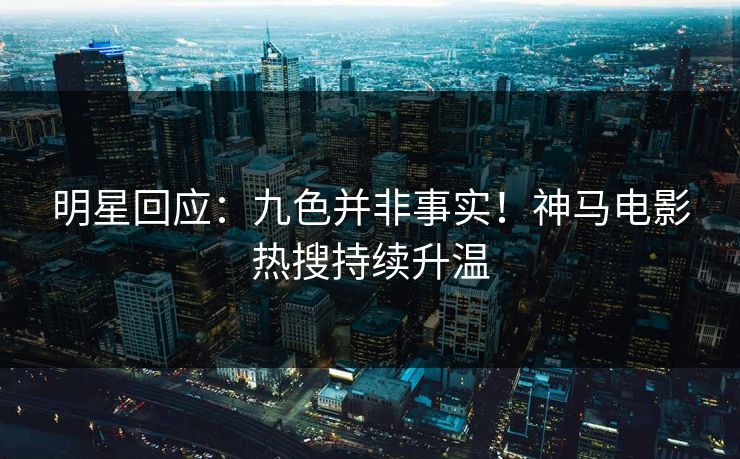 明星回应：九色并非事实！神马电影热搜持续升温