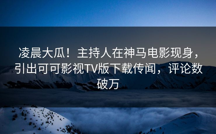 凌晨大瓜！主持人在神马电影现身，引出可可影视TV版下载传闻，评论数破万
