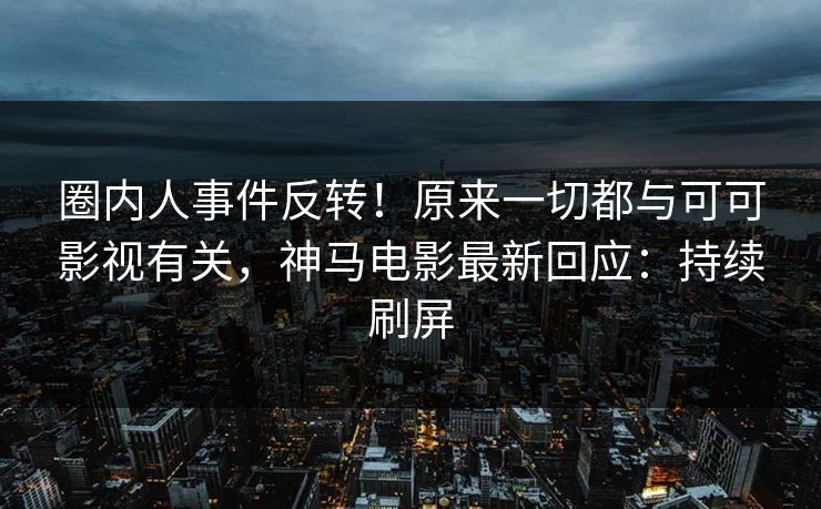 圈内人事件反转！原来一切都与可可影视有关，神马电影最新回应：持续刷屏