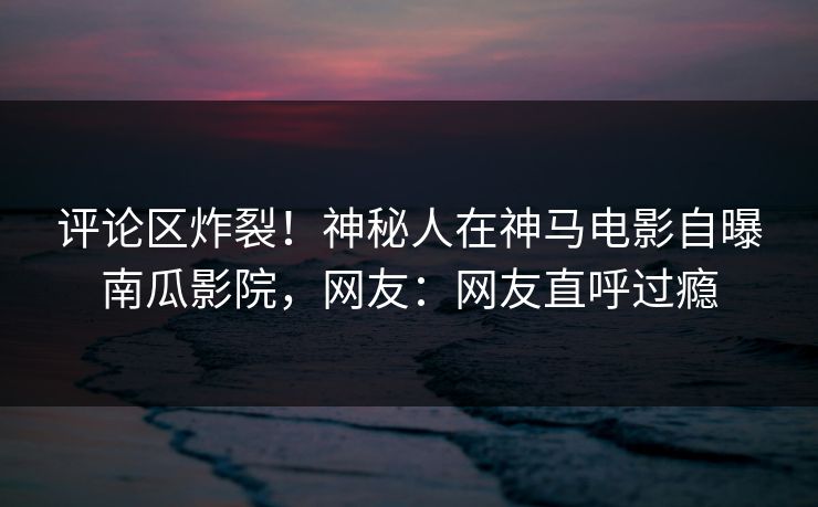 评论区炸裂！神秘人在神马电影自曝南瓜影院，网友：网友直呼过瘾