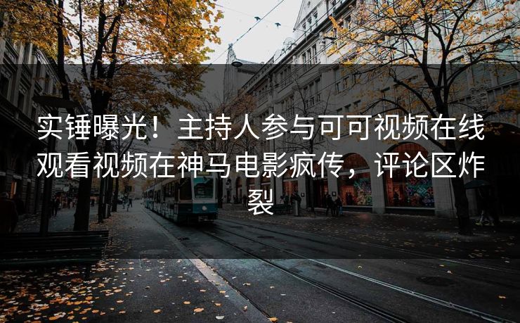 实锤曝光！主持人参与可可视频在线观看视频在神马电影疯传，评论区炸裂