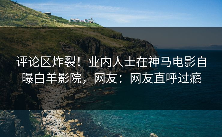 评论区炸裂！业内人士在神马电影自曝白羊影院，网友：网友直呼过瘾