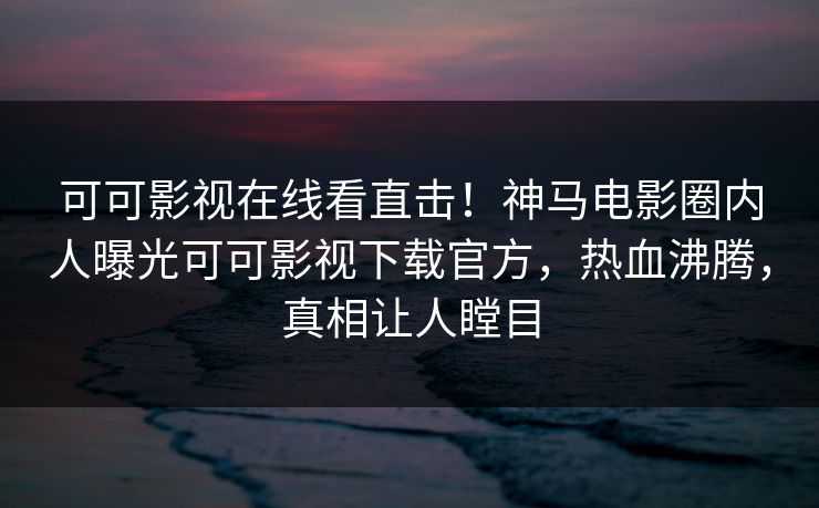 可可影视在线看直击！神马电影圈内人曝光可可影视下载官方，热血沸腾，真相让人瞠目