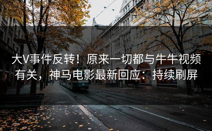 大V事件反转！原来一切都与牛牛视频有关，神马电影最新回应：持续刷屏