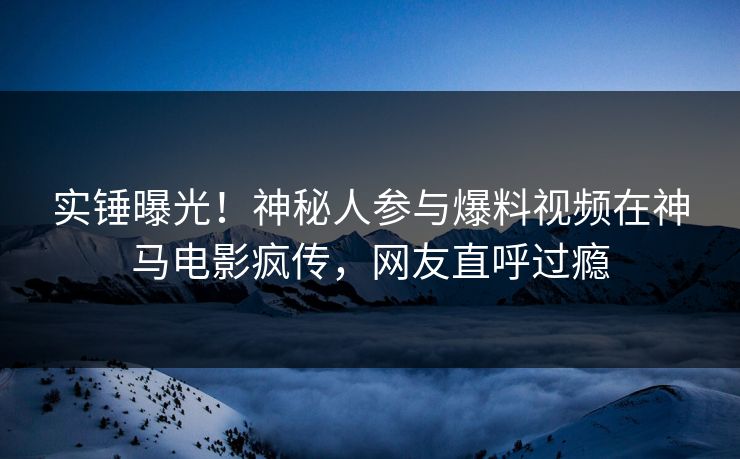 实锤曝光！神秘人参与爆料视频在神马电影疯传，网友直呼过瘾