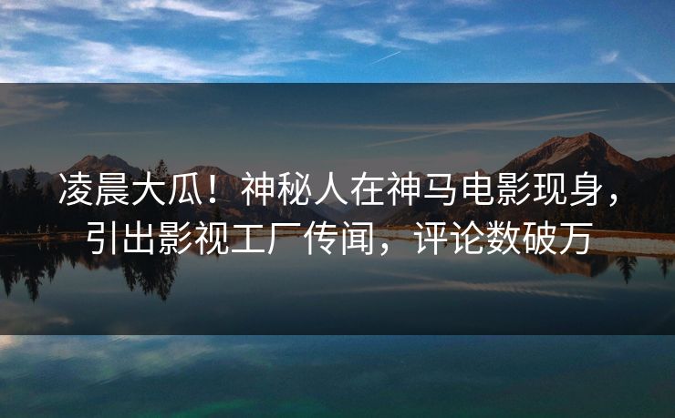 凌晨大瓜！神秘人在神马电影现身，引出影视工厂传闻，评论数破万