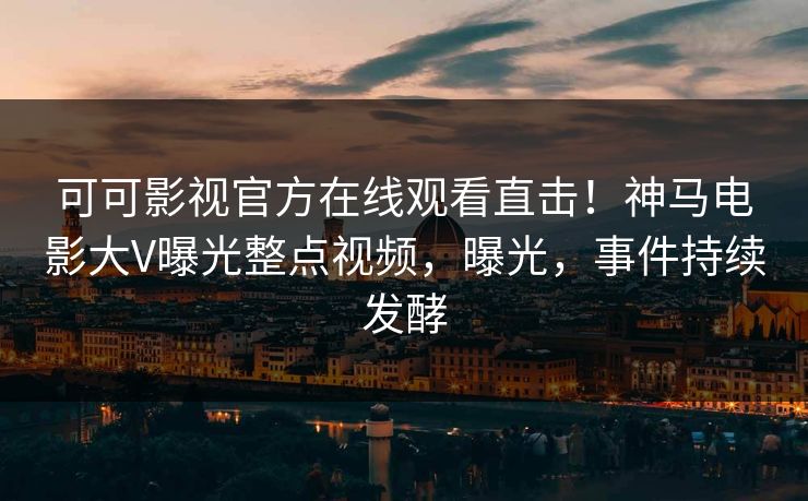 可可影视官方在线观看直击！神马电影大V曝光整点视频，曝光，事件持续发酵