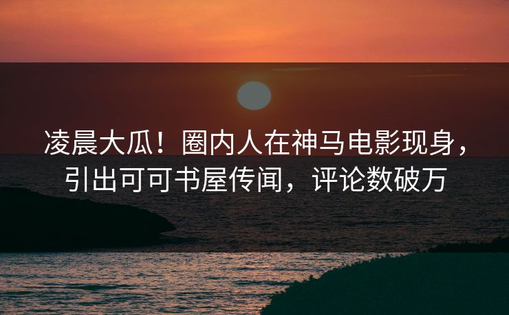 凌晨大瓜！圈内人在神马电影现身，引出可可书屋传闻，评论数破万