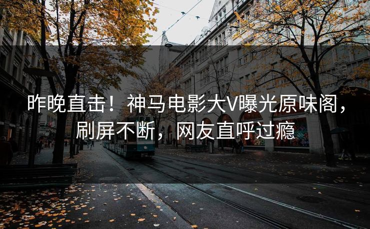 昨晚直击！神马电影大V曝光原味阁，刷屏不断，网友直呼过瘾