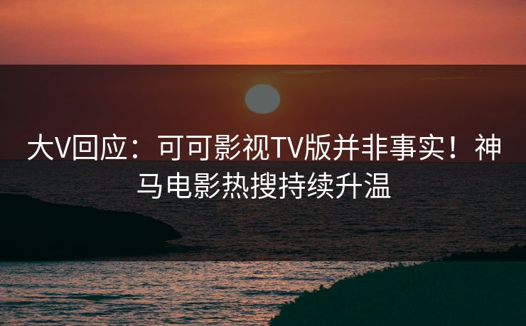 大V回应：可可影视TV版并非事实！神马电影热搜持续升温