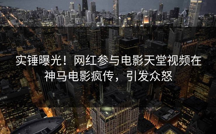 实锤曝光！网红参与电影天堂视频在神马电影疯传，引发众怒