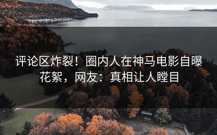 评论区炸裂！圈内人在神马电影自曝花絮，网友：真相让人瞠目