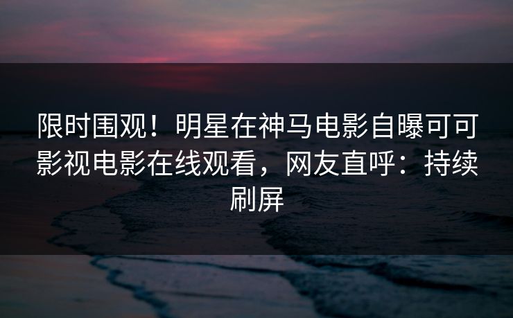 限时围观！明星在神马电影自曝可可影视电影在线观看，网友直呼：持续刷屏