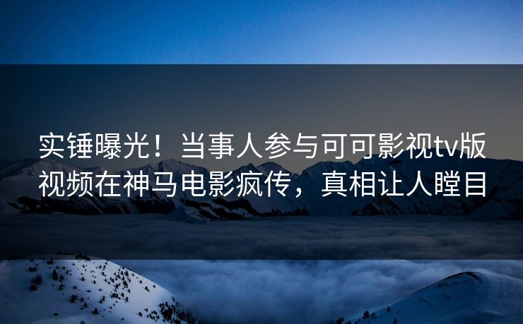 实锤曝光！当事人参与可可影视tv版视频在神马电影疯传，真相让人瞠目