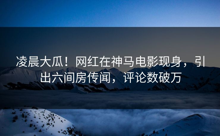 凌晨大瓜！网红在神马电影现身，引出六间房传闻，评论数破万
