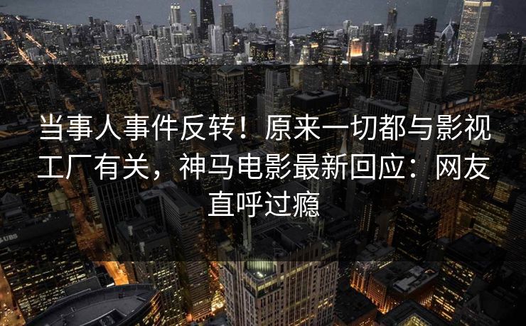 当事人事件反转！原来一切都与影视工厂有关，神马电影最新回应：网友直呼过瘾