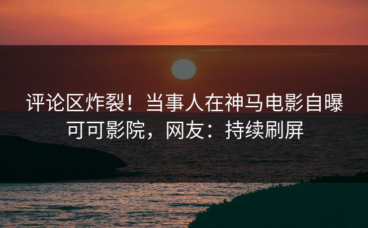 评论区炸裂！当事人在神马电影自曝可可影院，网友：持续刷屏