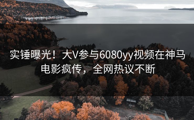 实锤曝光！大V参与6080yy视频在神马电影疯传，全网热议不断