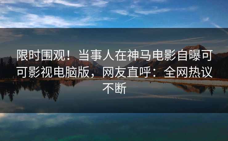 限时围观！当事人在神马电影自曝可可影视电脑版，网友直呼：全网热议不断