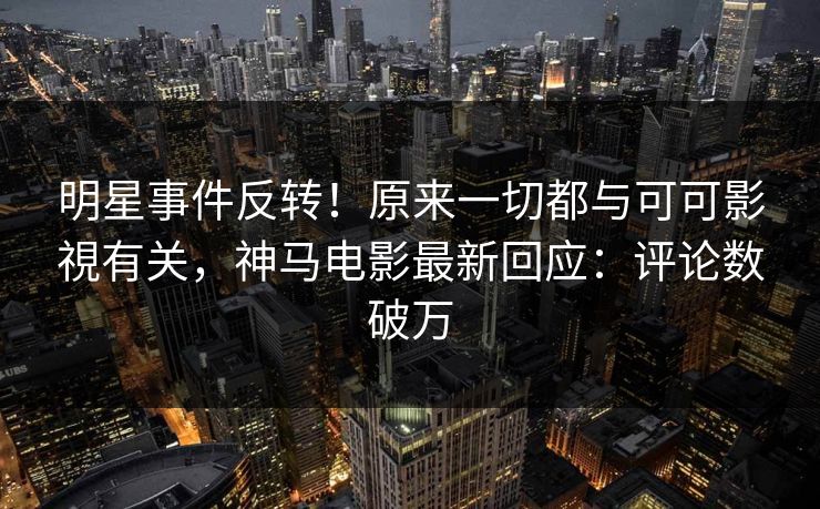 明星事件反转！原来一切都与可可影視有关，神马电影最新回应：评论数破万