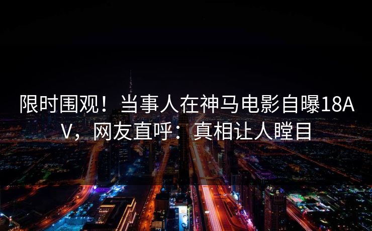 限时围观！当事人在神马电影自曝18AV，网友直呼：真相让人瞠目