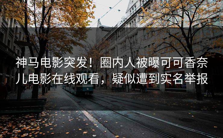 神马电影突发！圈内人被曝可可香奈儿电影在线观看，疑似遭到实名举报