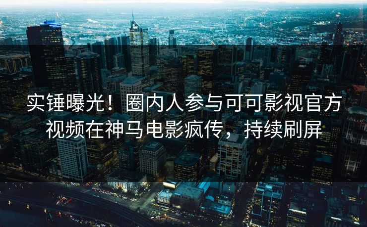 实锤曝光！圈内人参与可可影视官方视频在神马电影疯传，持续刷屏