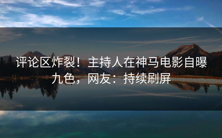 评论区炸裂！主持人在神马电影自曝九色，网友：持续刷屏