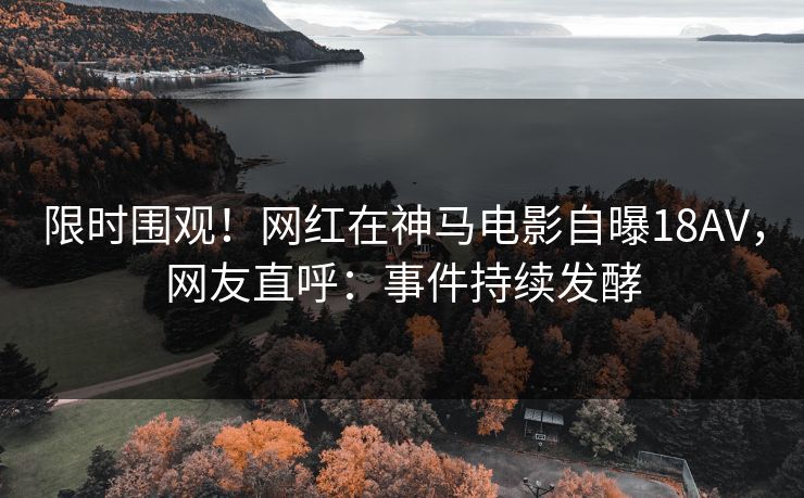 限时围观！网红在神马电影自曝18AV，网友直呼：事件持续发酵