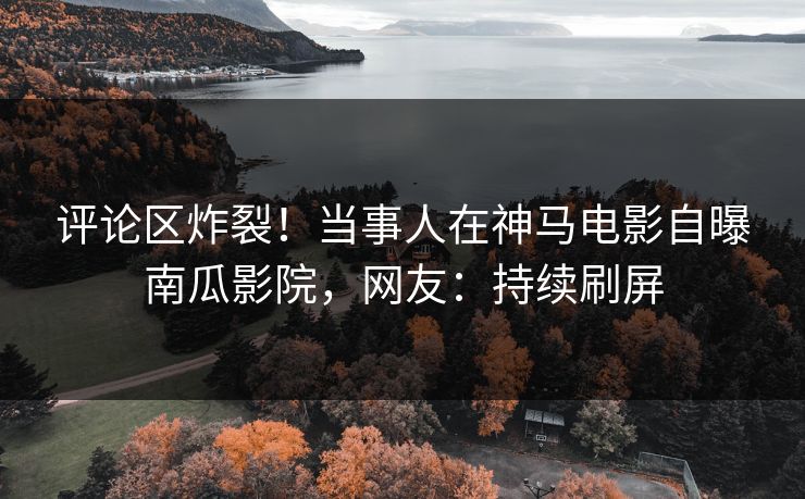 评论区炸裂！当事人在神马电影自曝南瓜影院，网友：持续刷屏