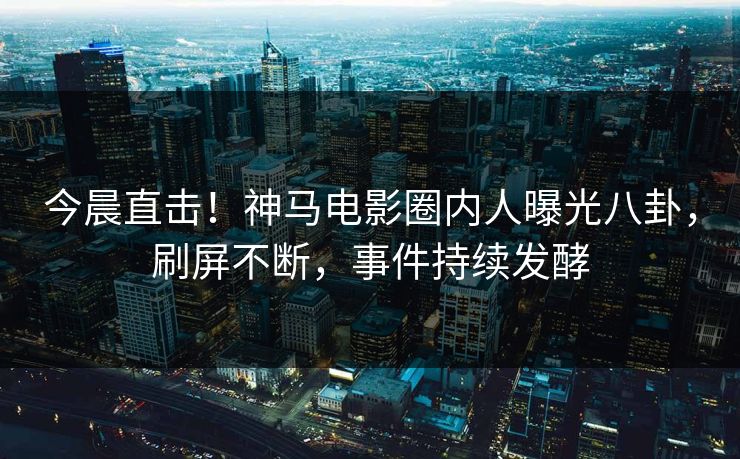 今晨直击！神马电影圈内人曝光八卦，刷屏不断，事件持续发酵