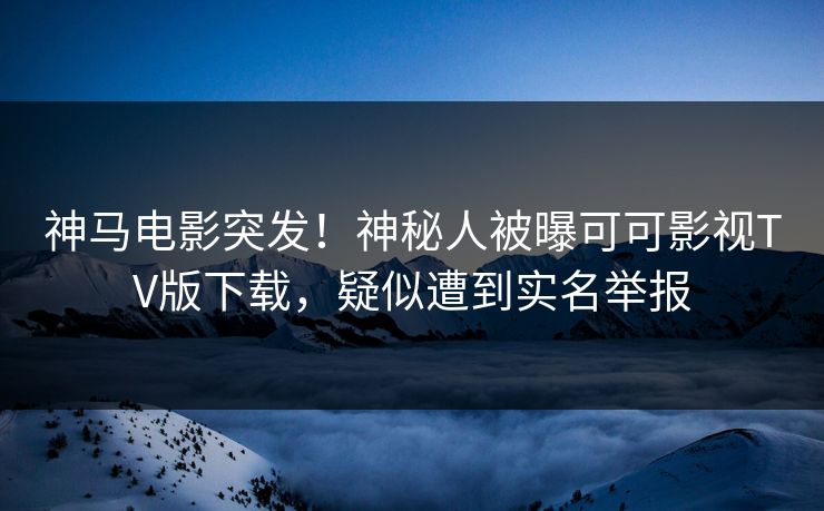 神马电影突发！神秘人被曝可可影视TV版下载，疑似遭到实名举报