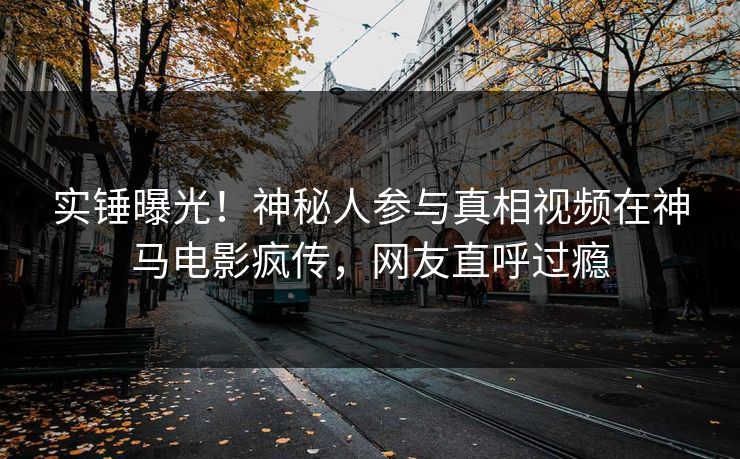 实锤曝光！神秘人参与真相视频在神马电影疯传，网友直呼过瘾