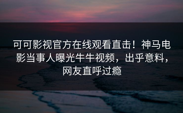 可可影视官方在线观看直击！神马电影当事人曝光牛牛视频，出乎意料，网友直呼过瘾