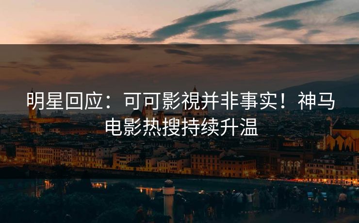 明星回应：可可影視并非事实！神马电影热搜持续升温