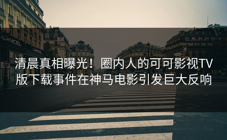 清晨真相曝光！圈内人的可可影视TV版下载事件在神马电影引发巨大反响