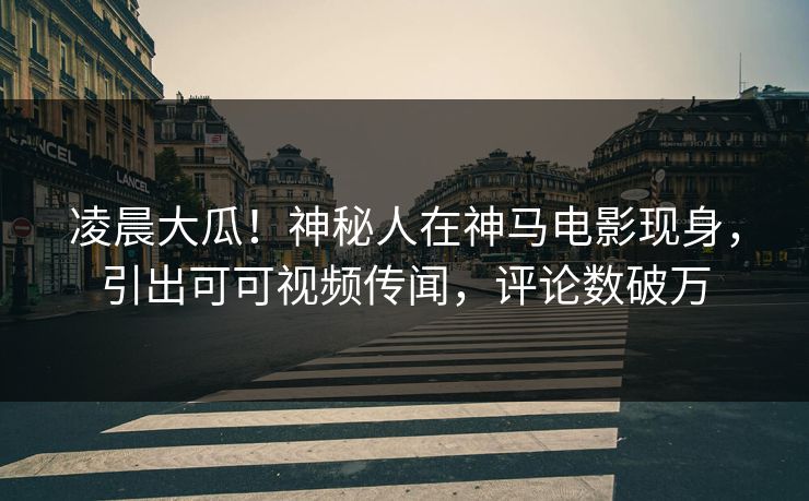 凌晨大瓜！神秘人在神马电影现身，引出可可视频传闻，评论数破万