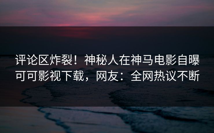 评论区炸裂！神秘人在神马电影自曝可可影视下载，网友：全网热议不断