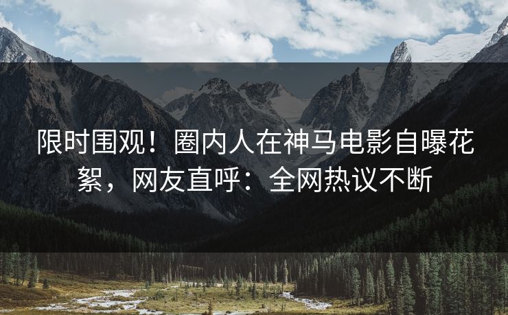 限时围观！圈内人在神马电影自曝花絮，网友直呼：全网热议不断