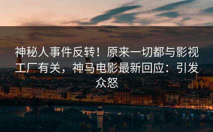 神秘人事件反转！原来一切都与影视工厂有关，神马电影最新回应：引发众怒