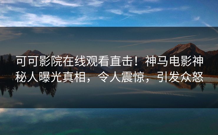可可影院在线观看直击！神马电影神秘人曝光真相，令人震惊，引发众怒