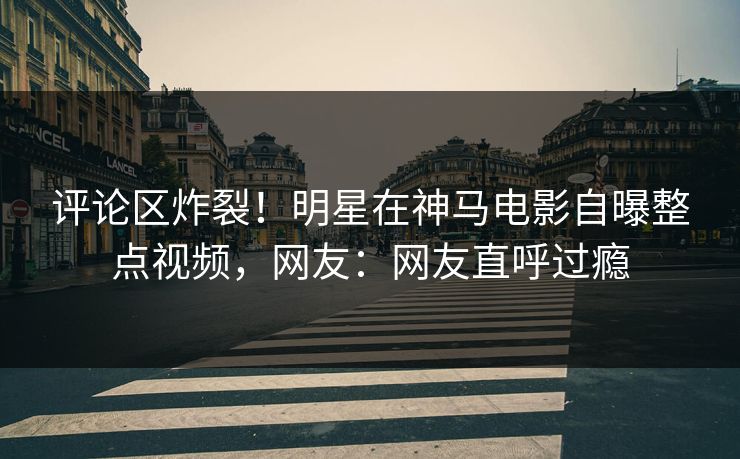 评论区炸裂！明星在神马电影自曝整点视频，网友：网友直呼过瘾