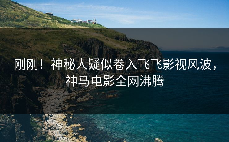 刚刚！神秘人疑似卷入飞飞影视风波，神马电影全网沸腾